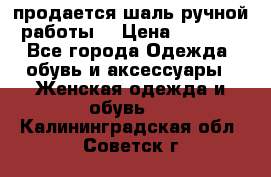 продается шаль ручной работы  › Цена ­ 1 300 - Все города Одежда, обувь и аксессуары » Женская одежда и обувь   . Калининградская обл.,Советск г.